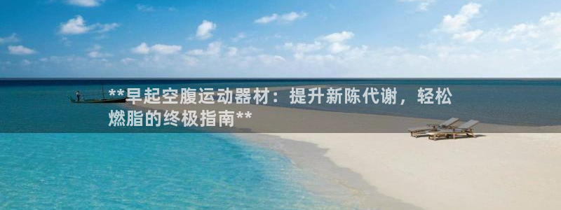 意昂3娱乐首页官网下载：**早起空腹运动器材：提升新